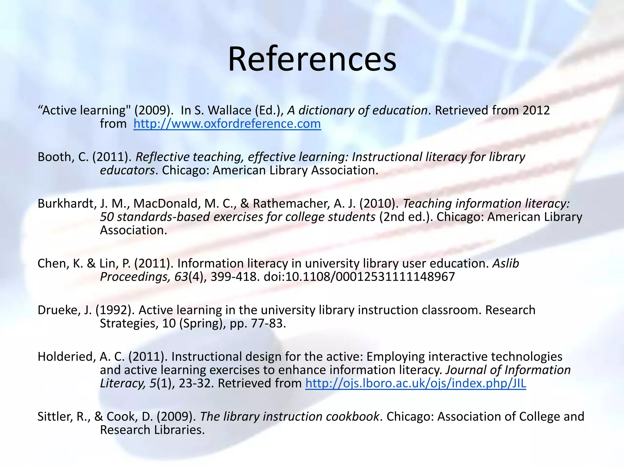 References
“Active learning" (2009). In S. Wallace (Ed.), A dictionary of education. Retrieved from 2012
            from http://www.oxfordreference.com

Booth, C. (2011). Reflective teaching, effective learning: Instructional literacy for library
            educators. Chicago: American Library Association.

Burkhardt, J. M., MacDonald, M. C., & Rathemacher, A. J. (2010). Teaching information literacy:
           50 standards-based exercises for college students (2nd ed.). Chicago: American Library
           Association.

Chen, K. & Lin, P. (2011). Information literacy in university library user education. Aslib
           Proceedings, 63(4), 399-418. doi:10.1108/00012531111148967

Drueke, J. (1992). Active learning in the university library instruction classroom. Research
            Strategies, 10 (Spring), pp. 77-83.

Holderied, A. C. (2011). Instructional design for the active: Employing interactive technologies
           and active learning exercises to enhance information literacy. Journal of Information
           Literacy, 5(1), 23-32. Retrieved from http://ojs.lboro.ac.uk/ojs/index.php/JIL

Sittler, R., & Cook, D. (2009). The library instruction cookbook. Chicago: Association of College and
              Research Libraries.
 