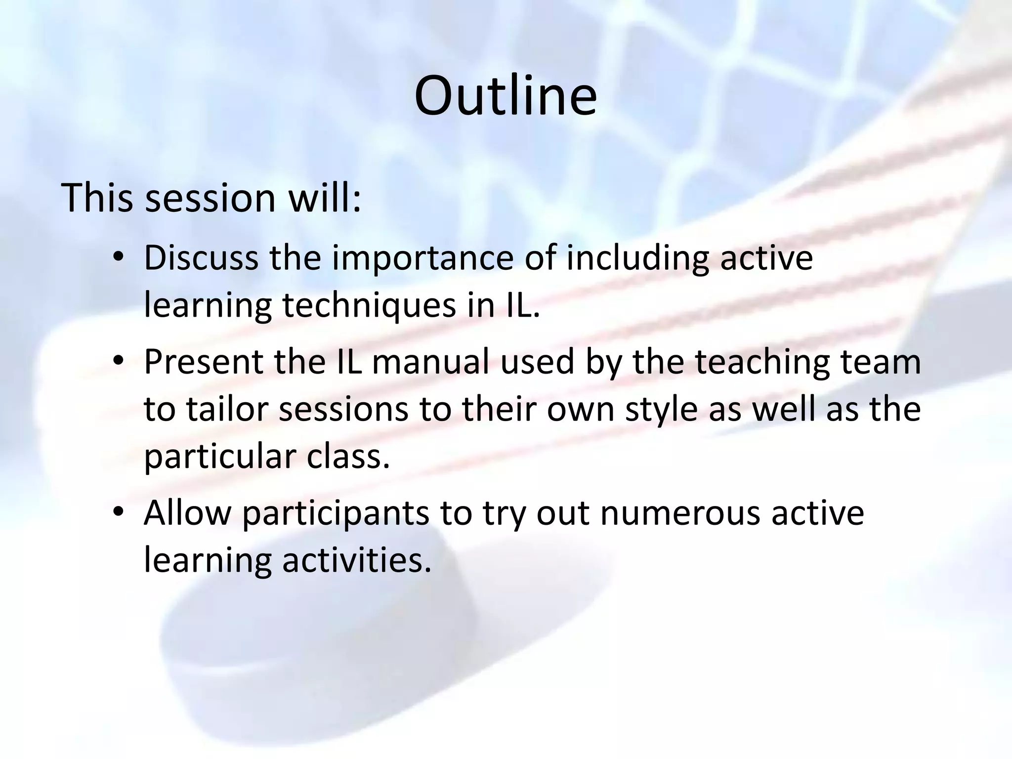 Outline
This session will:
   • Discuss the importance of including active
     learning techniques in IL.
   • Present the IL manual used by the teaching team
     to tailor sessions to their own style as well as the
     particular class.
   • Allow participants to try out numerous active
     learning activities.
 