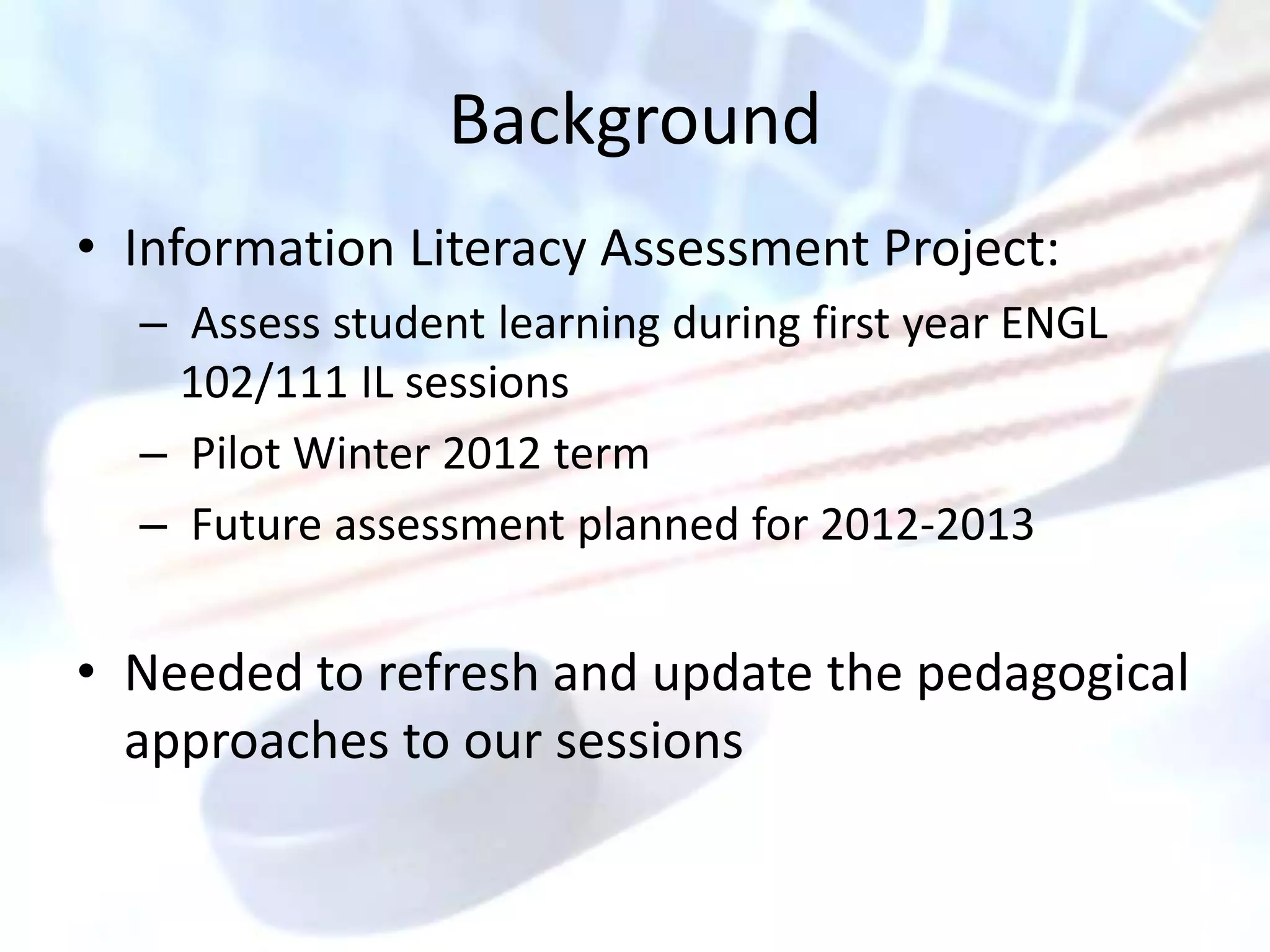 Background
• Information Literacy Assessment Project:
  – Assess student learning during first year ENGL
    102/111 IL sessions
  – Pilot Winter 2012 term
  – Future assessment planned for 2012-2013


• Needed to refresh and update the pedagogical
  approaches to our sessions
 