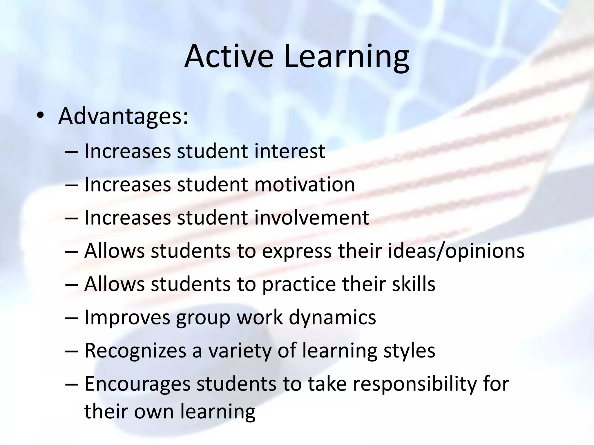 Active Learning
• Advantages:
  – Increases student interest
  – Increases student motivation
  – Increases student involvement
  – Allows students to express their ideas/opinions
  – Allows students to practice their skills
  – Improves group work dynamics
  – Recognizes a variety of learning styles
  – Encourages students to take responsibility for
    their own learning
 