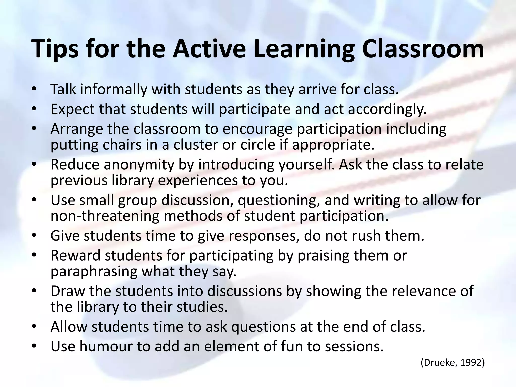 Tips for the Active Learning Classroom
• Talk informally with students as they arrive for class.
• Expect that students will participate and act accordingly.
• Arrange the classroom to encourage participation including
  putting chairs in a cluster or circle if appropriate.
• Reduce anonymity by introducing yourself. Ask the class to relate
  previous library experiences to you.
• Use small group discussion, questioning, and writing to allow for
  non-threatening methods of student participation.
• Give students time to give responses, do not rush them.
• Reward students for participating by praising them or
  paraphrasing what they say.
• Draw the students into discussions by showing the relevance of
  the library to their studies.
• Allow students time to ask questions at the end of class.
• Use humour to add an element of fun to sessions.
                                                         (Drueke, 1992)
 