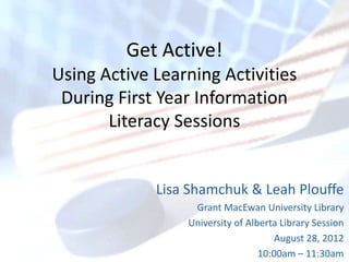 Get Active!
Using Active Learning Activities
 During First Year Information
       Literacy Sessions


             Lisa Shamchuk & Leah Plouffe
                  Grant MacEwan University Library
                 University of Alberta Library Session
                                      August 28, 2012
                                  10:00am – 11:30am
 