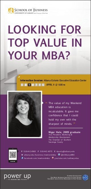 LOOKING FOR
TOP VALUE IN
YOUR MBA?

  Information Session: Albany-Colonie Executive Education Center
  	 S M T	 W T              APRIL 9 @ 6:00 pm
               F S




                          “	 he
                            T         value of my Weekend
                             MBA education is
                             incalculable. It gave me
                             confidence that I could
                             hold my own with the
                             sharpest of minds.
                                                                  ”
                             Nigar Hale, 2009 graduate
                             Vice President, Marketing 
                             Membership Development
                             The Chamber of Southern
                             Saratoga County




  P 518.442.4960   F 518.442.4975     E dpurdy@albany.edu
  W albany.edu/business/weekendmba              @UAlbanyMBA
     facebook.com/weekendmba          youtube.com/ualbanymba




                                                          E arned E xcellence
                                 T he B est B usiness S chools I n T he W orld
                            T he B est A ccounting P rograms I n T he W orld
 