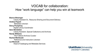 VOCAB for collaboration:
How “work language” can help you win at teamwork
Bianca Biesinger
Library Assistant Sr., Resource Sharing and Document Delivery
Andrea Payant
Metadata Librarian
Darcy Pumphrey
Digital Library Coordinator
Sara Skindelien
Library Assistant, Special Collections and Archives
Randy Williams
Fife Folklore Archives Curator
Rachel Wishkoski
Reference and Instruction Librarian
Liz Woolcott
Head of Cataloging and Metadata Services
 