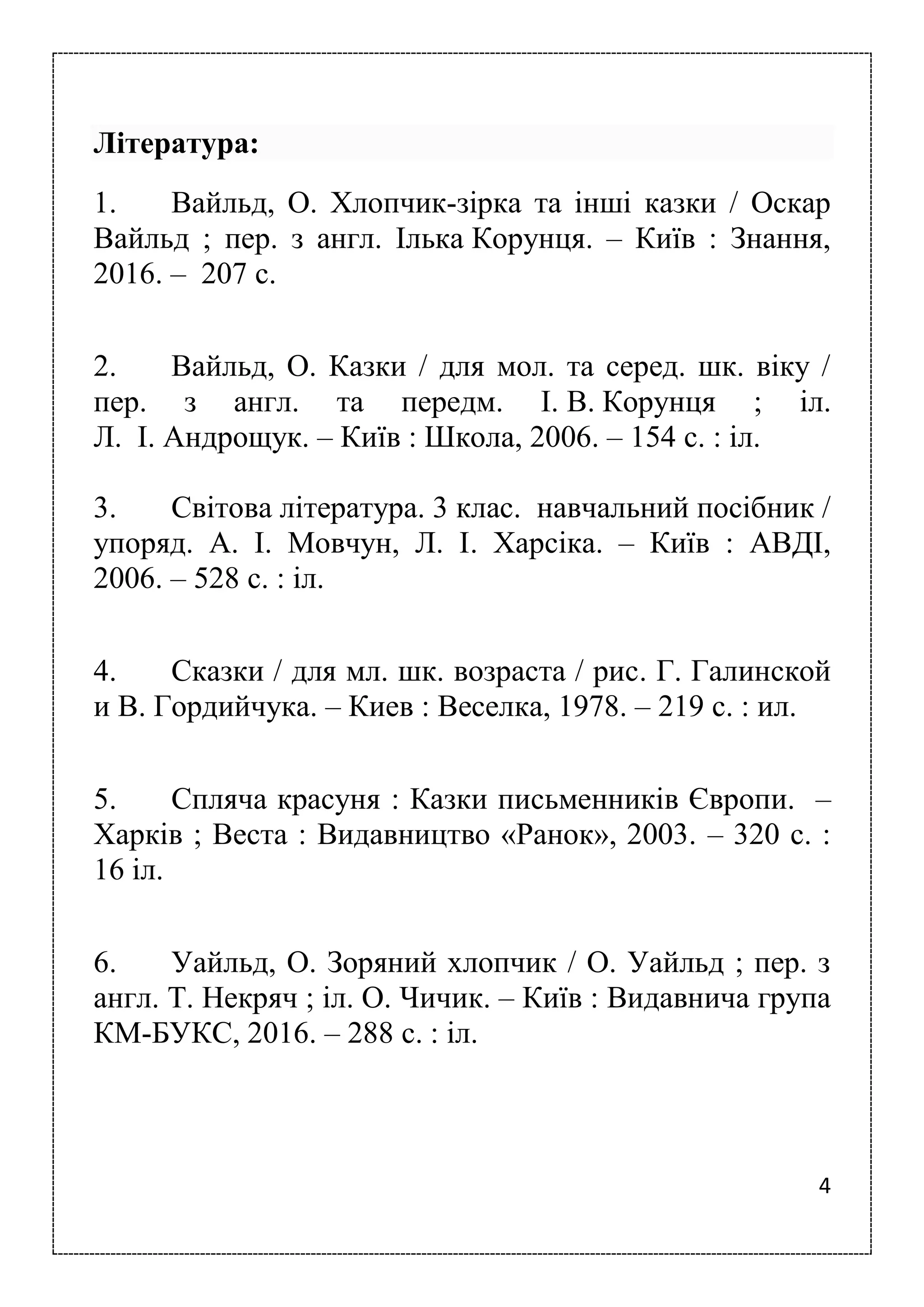 4
Література:
1. Вайльд, О. Хлопчик-зірка та інші казки / Оскар
Вайльд ; пер. з англ. Ілька Корунця. – Київ : Знання,
2016. – 207 с.
2. Вайльд, О. Казки / для мол. та серед. шк. віку /
пер. з англ. та передм. І. В. Корунця ; іл.
Л. І. Андрощук. – Київ : Школа, 2006. – 154 с. : іл.
3. Світова література. 3 клас. навчальний посібник /
упоряд. А. І. Мовчун, Л. І. Харсіка. – Київ : АВДІ,
2006. – 528 с. : іл.
4. Сказки / для мл. шк. возраста / рис. Г. Галинской
и В. Гордийчука. – Киев : Веселка, 1978. – 219 с. : ил.
5. Спляча красуня : Казки письменників Європи. –
Харків ; Веста : Видавництво «Ранок», 2003. – 320 с. :
16 іл.
6. Уайльд, О. Зоряний хлопчик / О. Уайльд ; пер. з
англ. Т. Некряч ; іл. О. Чичик. – Київ : Видавнича група
КМ-БУКС, 2016. – 288 с. : іл.
 