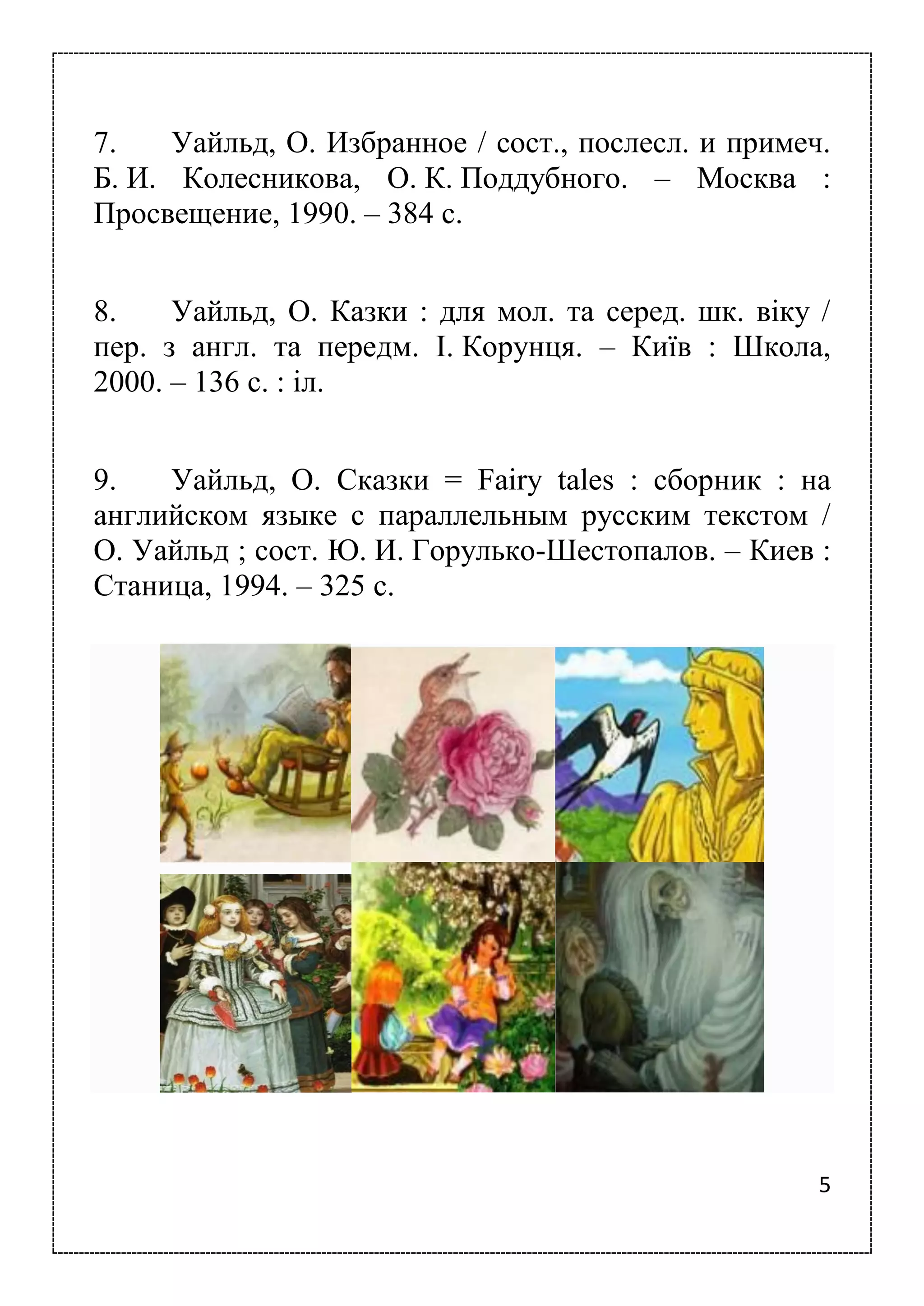 5
7. Уайльд, О. Избранное / сост., послесл. и примеч.
Б. И. Колесникова, О. К. Поддубного. – Москва :
Просвещение, 1990. – 384 с.
8. Уайльд, О. Казки : для мол. та серед. шк. віку /
пер. з англ. та передм. І. Корунця. – Київ : Школа,
2000. – 136 с. : іл.
9. Уайльд, О. Сказки = Fairy tales : сборник : на
английском языке с параллельным русским текстом /
О. Уайльд ; сост. Ю. И. Горулько-Шестопалов. – Киев :
Станица, 1994. – 325 с.
 