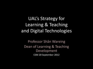 UAL’s Strategy for
Learning & Teaching
and Digital Technologies
Professor Shân Wareing
Dean of Learning & Teaching
Development
CSM 20 September 2012
 