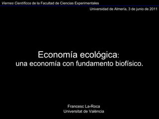 Economía ecológica :  una economía con fundamento biofísico. Francesc La-Roca Universitat de València Universidad de Almería, 3 de junio de 2011 Viernes Científicos  de la Facultad de Ciencias Experimentales 