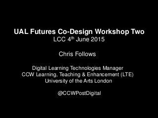UAL Futures Co-Design Workshop Two
LCC 4th June 2015
Chris Follows
Digital Learning Technologies Manager
CCW Learning, Teaching & Enhancement (LTE)
University of the Arts London
@CCWPostDigital
 