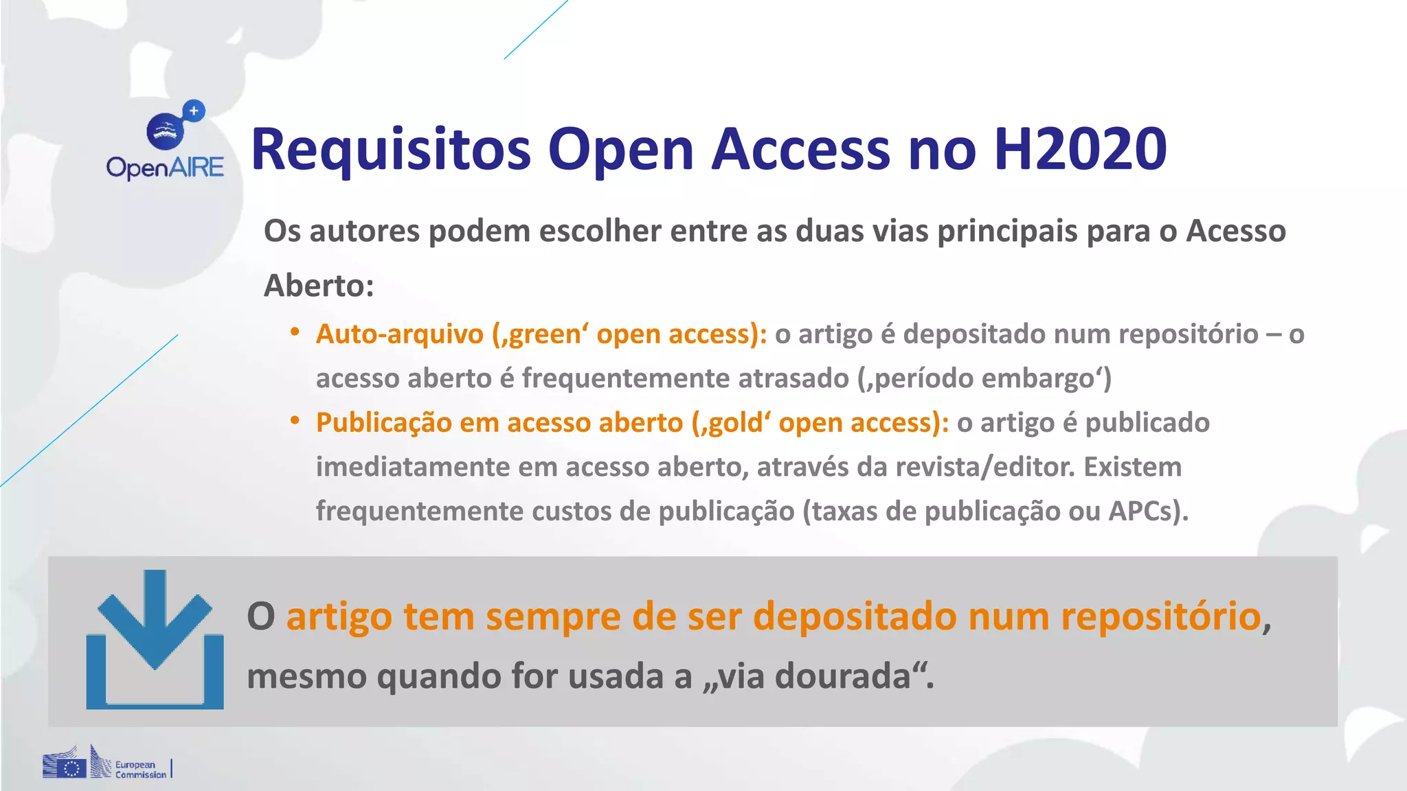 Requisitos Open Access no H2020
Os autores podem escolher entre as duas vias principais para o Acesso
Aberto:
• Auto-arquivo (‚green‘ open access): o artigo é depositado num repositório – o
acesso aberto é frequentemente atrasado (‚período embargo‘)
• Publicação em acesso aberto (‚gold‘ open access): o artigo é publicado
imediatamente em acesso aberto, através da revista/editor. Existem
frequentemente custos de publicação (taxas de publicação ou APCs).
O artigo tem sempre de ser depositado num repositório,
mesmo quando for usada a „via dourada“.
 