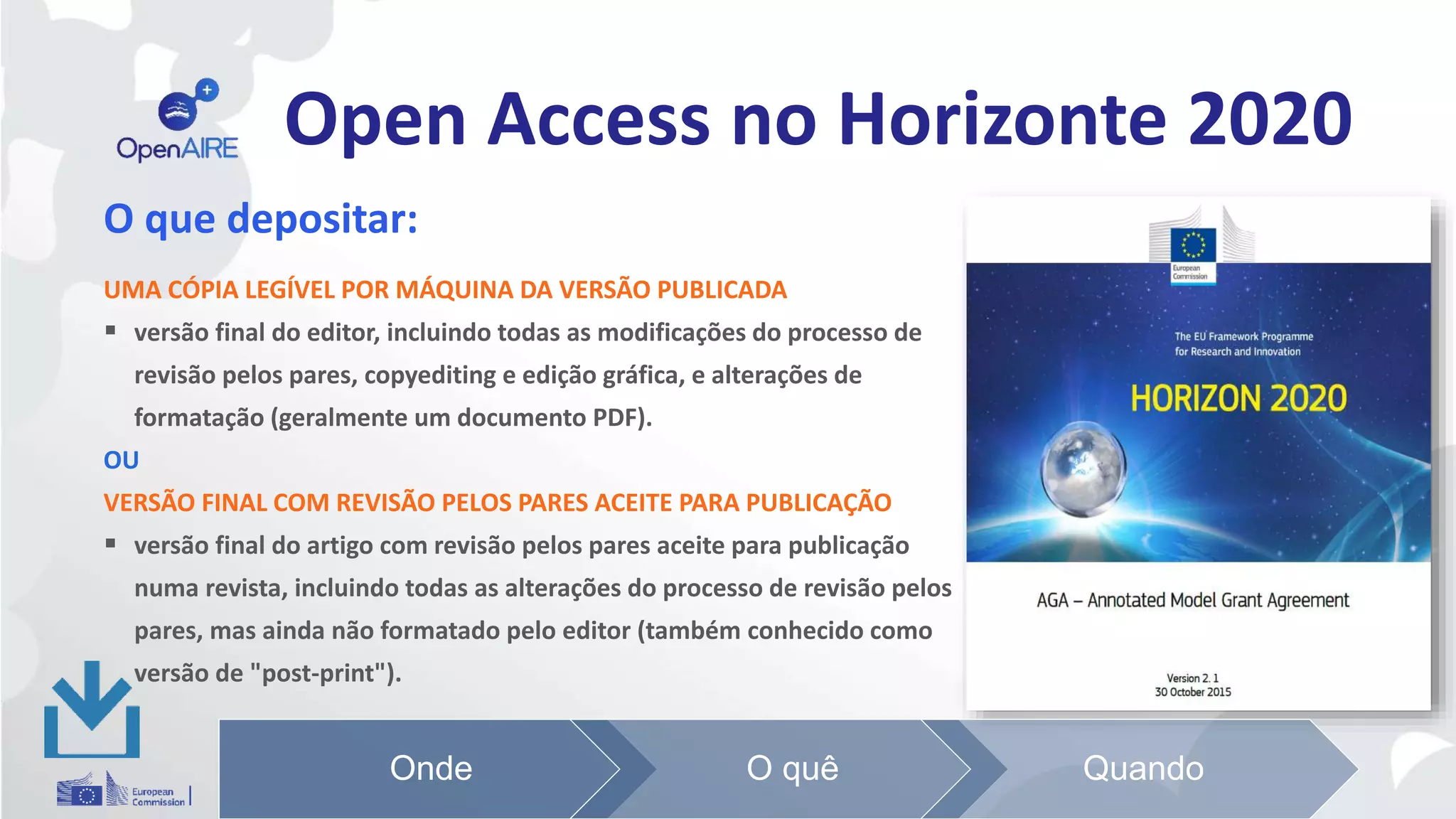Open Access no Horizonte 2020
O que depositar:
UMA CÓPIA LEGÍVEL POR MÁQUINA DA VERSÃO PUBLICADA
 versão final do editor, incluindo todas as modificações do processo de
revisão pelos pares, copyediting e edição gráfica, e alterações de
formatação (geralmente um documento PDF).
OU
VERSÃO FINAL COM REVISÃO PELOS PARES ACEITE PARA PUBLICAÇÃO
 versão final do artigo com revisão pelos pares aceite para publicação
numa revista, incluindo todas as alterações do processo de revisão pelos
pares, mas ainda não formatado pelo editor (também conhecido como
versão de "post-print").
Onde O quê Quando
 