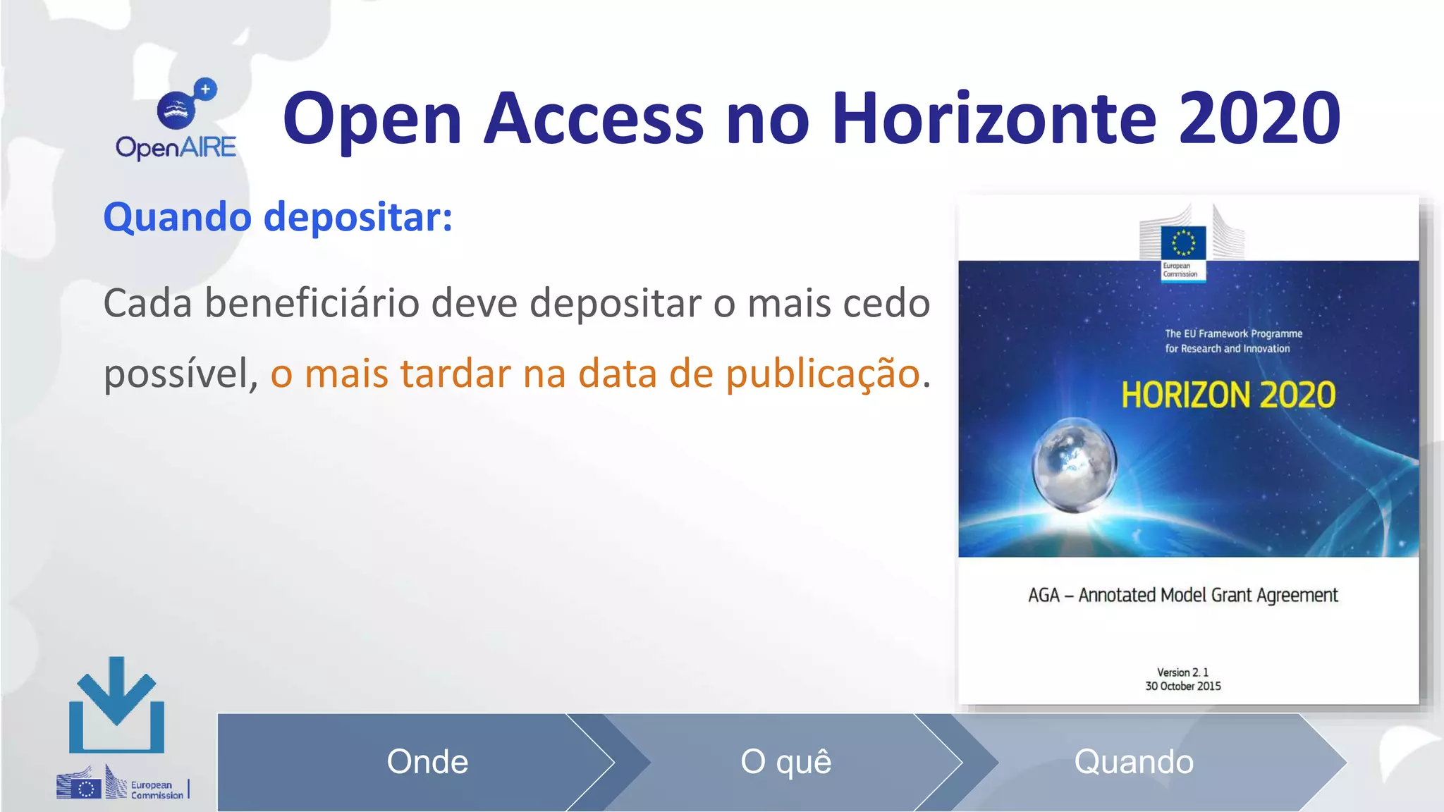 Open Access no Horizonte 2020
Quando depositar:
Cada beneficiário deve depositar o mais cedo
possível, o mais tardar na data de publicação.
Onde O quê Quando
 