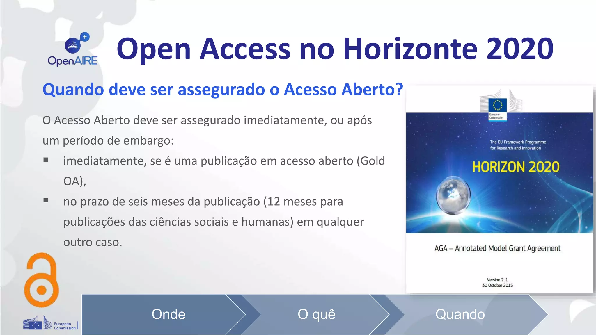 Open Access no Horizonte 2020
Quando deve ser assegurado o Acesso Aberto?
O Acesso Aberto deve ser assegurado imediatamente, ou após
um período de embargo:
 imediatamente, se é uma publicação em acesso aberto (Gold
OA),
 no prazo de seis meses da publicação (12 meses para
publicações das ciências sociais e humanas) em qualquer
outro caso.
Onde O quê Quando
 