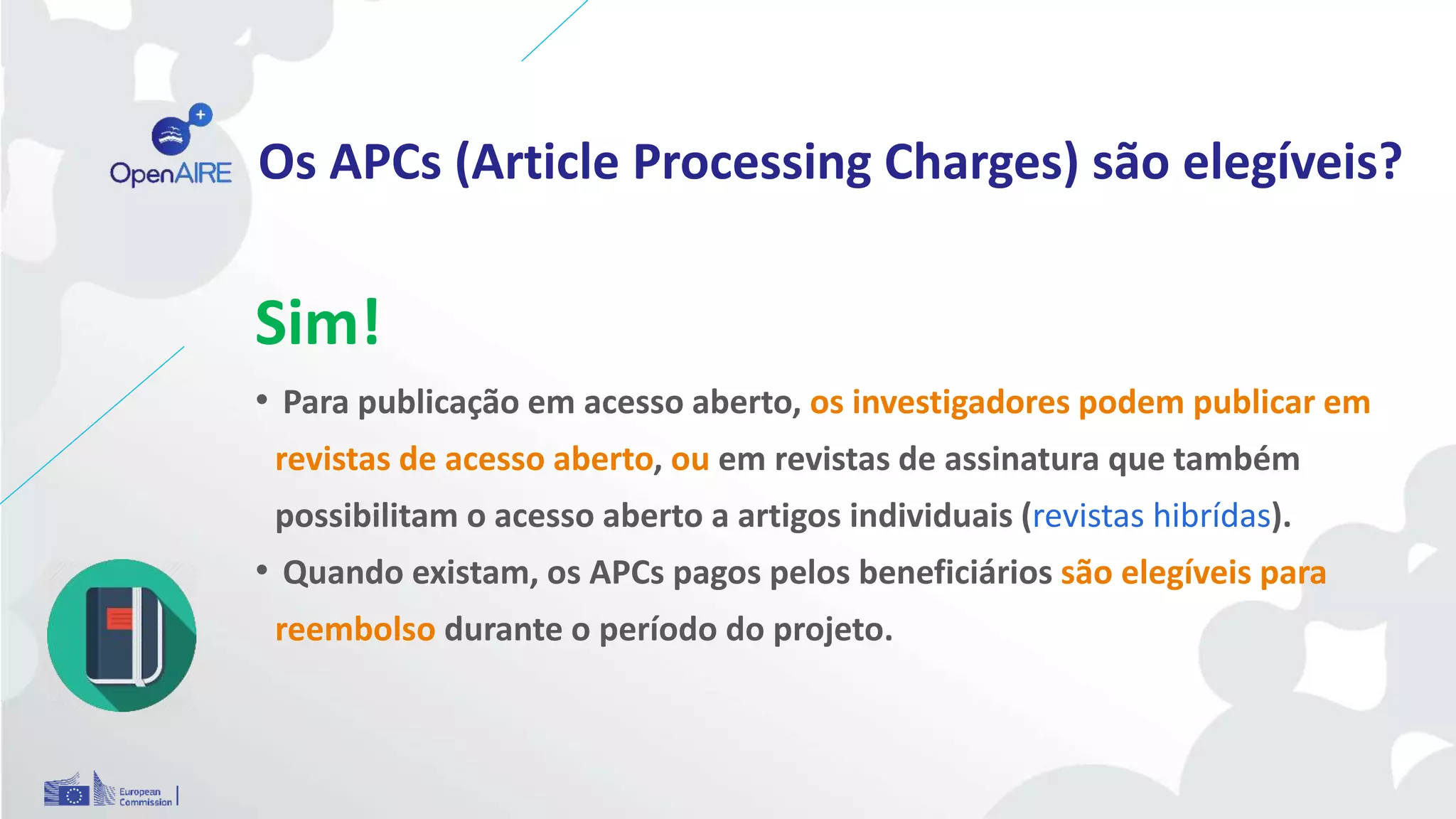 Os APCs (Article Processing Charges) são elegíveis?
Sim!
• Para publicação em acesso aberto, os investigadores podem publicar em
revistas de acesso aberto, ou em revistas de assinatura que também
possibilitam o acesso aberto a artigos individuais (revistas hibrídas).
• Quando existam, os APCs pagos pelos beneficiários são elegíveis para
reembolso durante o período do projeto.
 