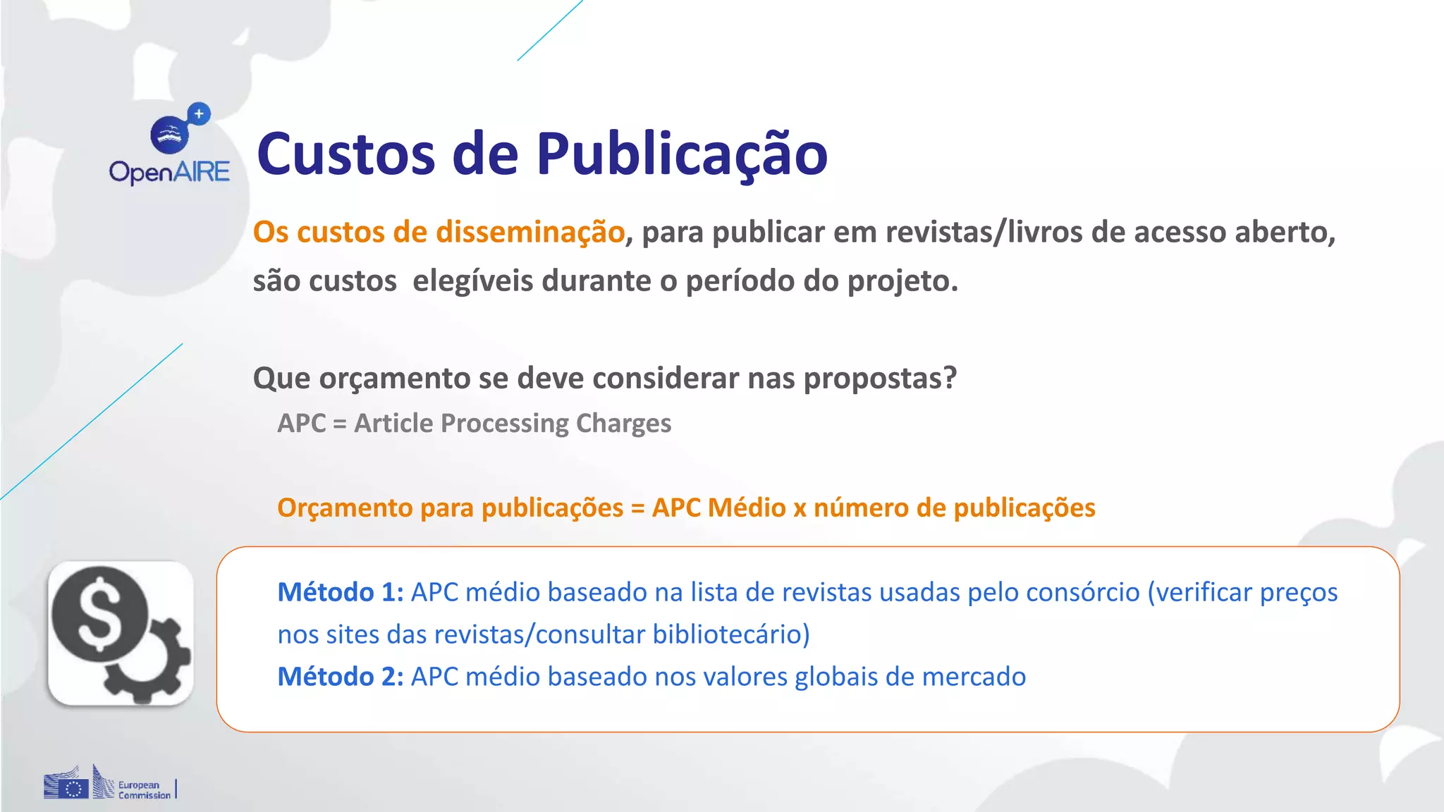 Custos de Publicação
Os custos de disseminação, para publicar em revistas/livros de acesso aberto,
são custos elegíveis durante o período do projeto.
Que orçamento se deve considerar nas propostas?
APC = Article Processing Charges
Orçamento para publicações = APC Médio x número de publicações
Método 1: APC médio baseado na lista de revistas usadas pelo consórcio (verificar preços
nos sites das revistas/consultar bibliotecário)
Método 2: APC médio baseado nos valores globais de mercado
 