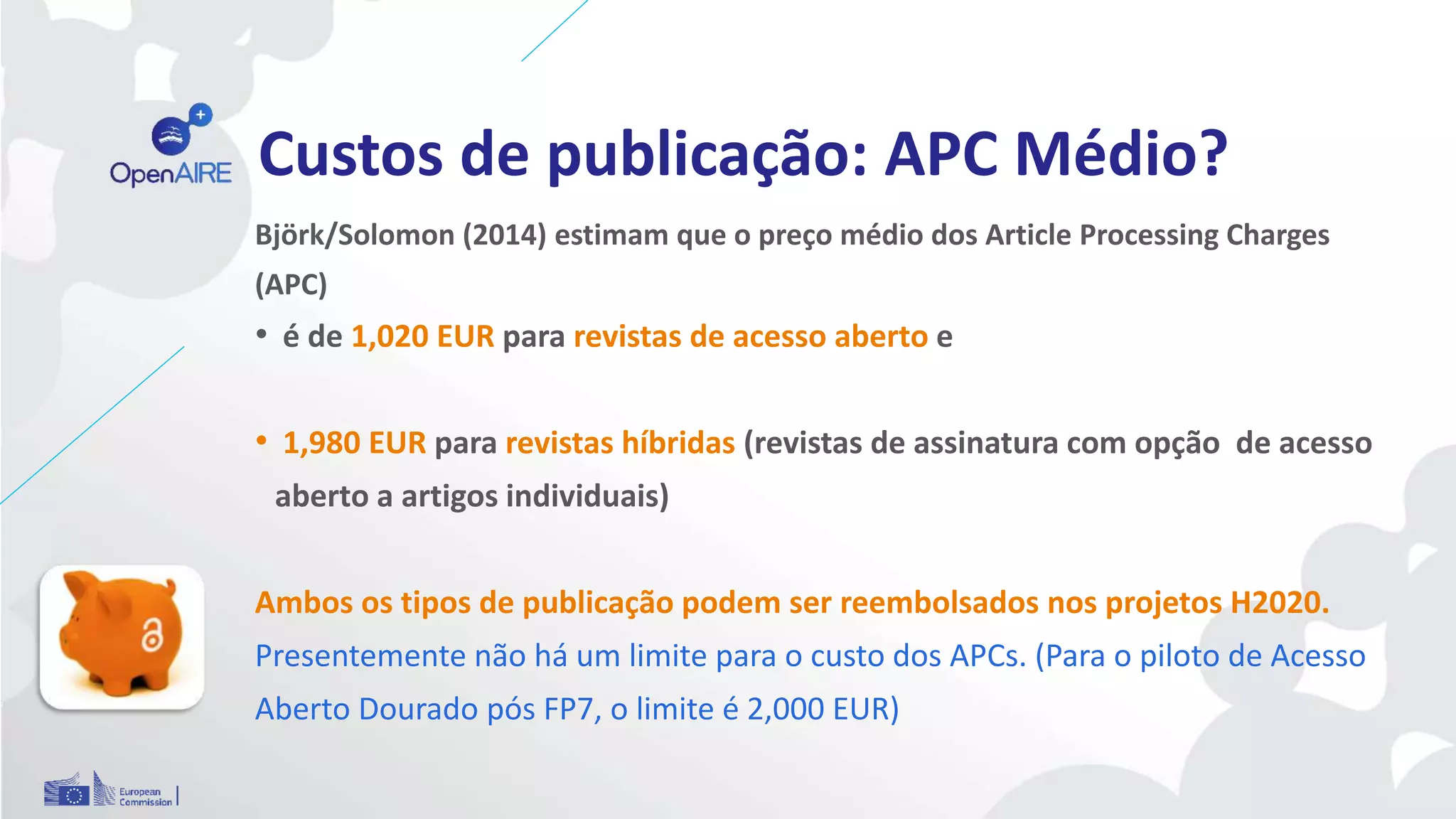 Custos de publicação: APC Médio?
Björk/Solomon (2014) estimam que o preço médio dos Article Processing Charges
(APC)
• é de 1,020 EUR para revistas de acesso aberto e
• 1,980 EUR para revistas híbridas (revistas de assinatura com opção de acesso
aberto a artigos individuais)
Ambos os tipos de publicação podem ser reembolsados nos projetos H2020.
Presentemente não há um limite para o custo dos APCs. (Para o piloto de Acesso
Aberto Dourado pós FP7, o limite é 2,000 EUR)
 