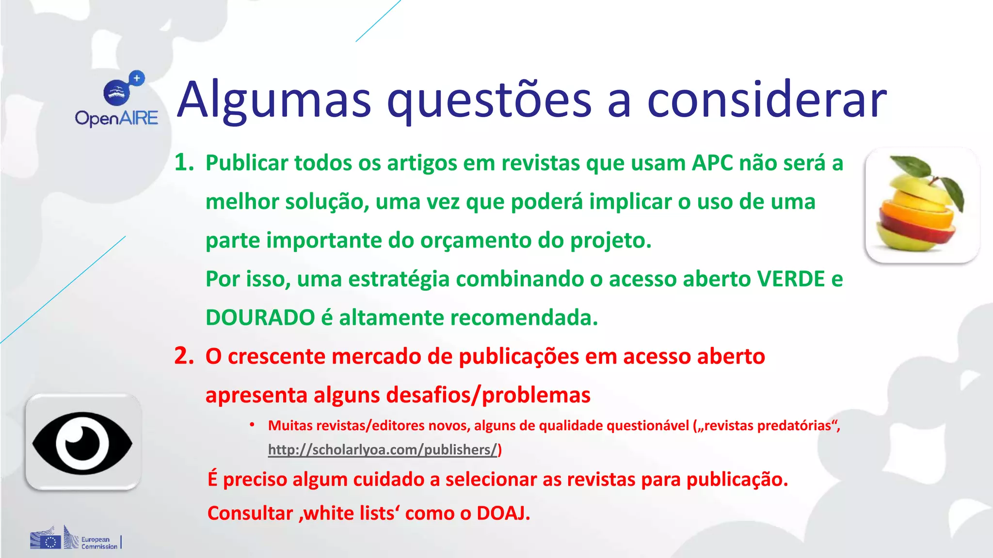 Algumas questões a considerar
1. Publicar todos os artigos em revistas que usam APC não será a
melhor solução, uma vez que poderá implicar o uso de uma
parte importante do orçamento do projeto.
Por isso, uma estratégia combinando o acesso aberto VERDE e
DOURADO é altamente recomendada.
2. O crescente mercado de publicações em acesso aberto
apresenta alguns desafios/problemas
• Muitas revistas/editores novos, alguns de qualidade questionável („revistas predatórias“,
http://scholarlyoa.com/publishers/)
É preciso algum cuidado a selecionar as revistas para publicação.
Consultar ‚white lists‘ como o DOAJ.
 