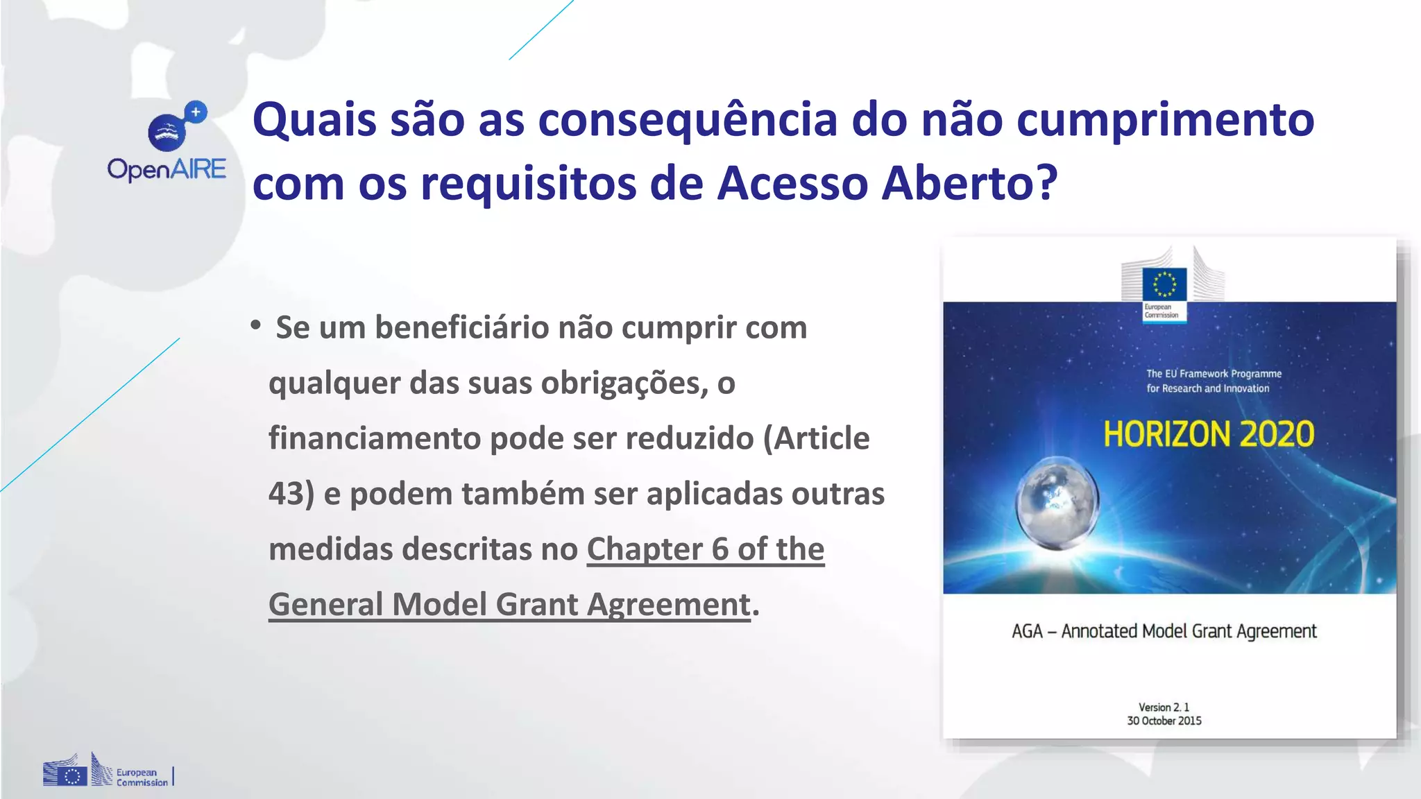 Quais são as consequência do não cumprimento
com os requisitos de Acesso Aberto?
• Se um beneficiário não cumprir com
qualquer das suas obrigações, o
financiamento pode ser reduzido (Article
43) e podem também ser aplicadas outras
medidas descritas no Chapter 6 of the
General Model Grant Agreement.
 