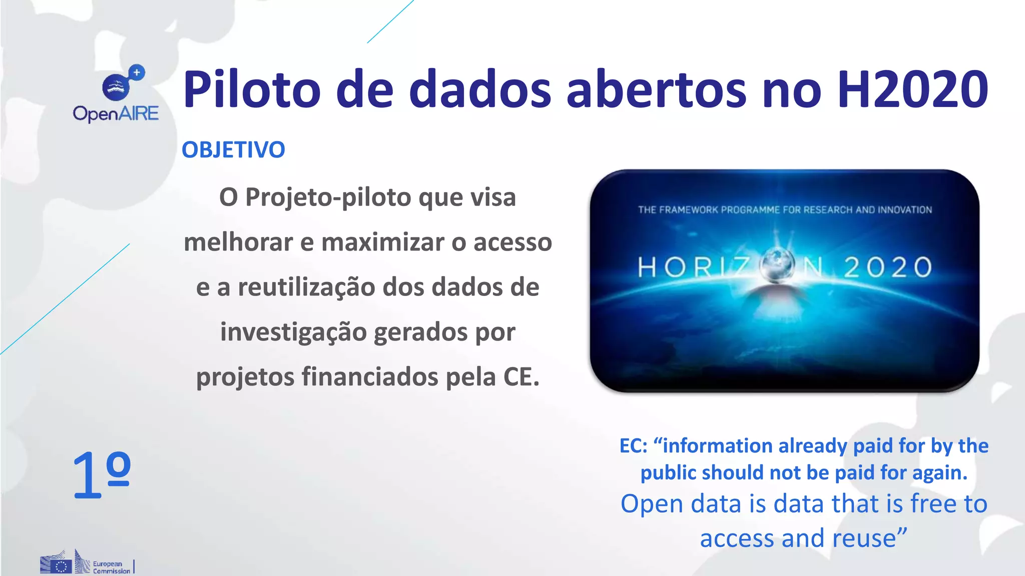 Piloto de dados abertos no H2020
O Projeto-piloto que visa
melhorar e maximizar o acesso
e a reutilização dos dados de
investigação gerados por
projetos financiados pela CE.
OBJETIVO
EC: “information already paid for by the
public should not be paid for again.
Open data is data that is free to
access and reuse”
1º
 
