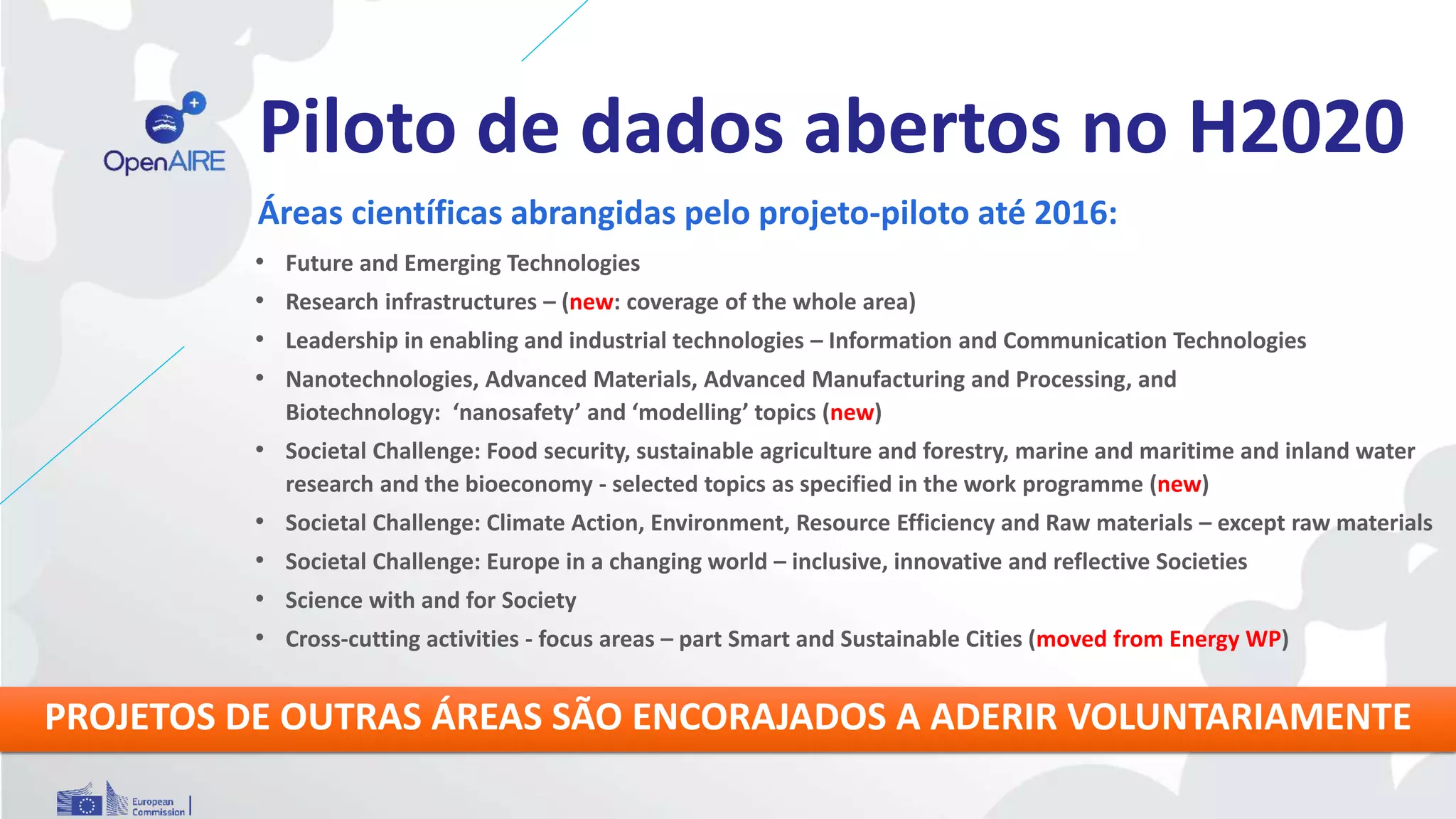Piloto de dados abertos no H2020
Áreas científicas abrangidas pelo projeto-piloto até 2016:
• Future and Emerging Technologies
• Research infrastructures – (new: coverage of the whole area)
• Leadership in enabling and industrial technologies – Information and Communication Technologies
• Nanotechnologies, Advanced Materials, Advanced Manufacturing and Processing, and
Biotechnology: ‘nanosafety’ and ‘modelling’ topics (new)
• Societal Challenge: Food security, sustainable agriculture and forestry, marine and maritime and inland water
research and the bioeconomy - selected topics as specified in the work programme (new)
• Societal Challenge: Climate Action, Environment, Resource Efficiency and Raw materials – except raw materials
• Societal Challenge: Europe in a changing world – inclusive, innovative and reflective Societies
• Science with and for Society
• Cross-cutting activities - focus areas – part Smart and Sustainable Cities (moved from Energy WP)
PROJETOS DE OUTRAS ÁREAS SÃO ENCORAJADOS A ADERIR VOLUNTARIAMENTE
 