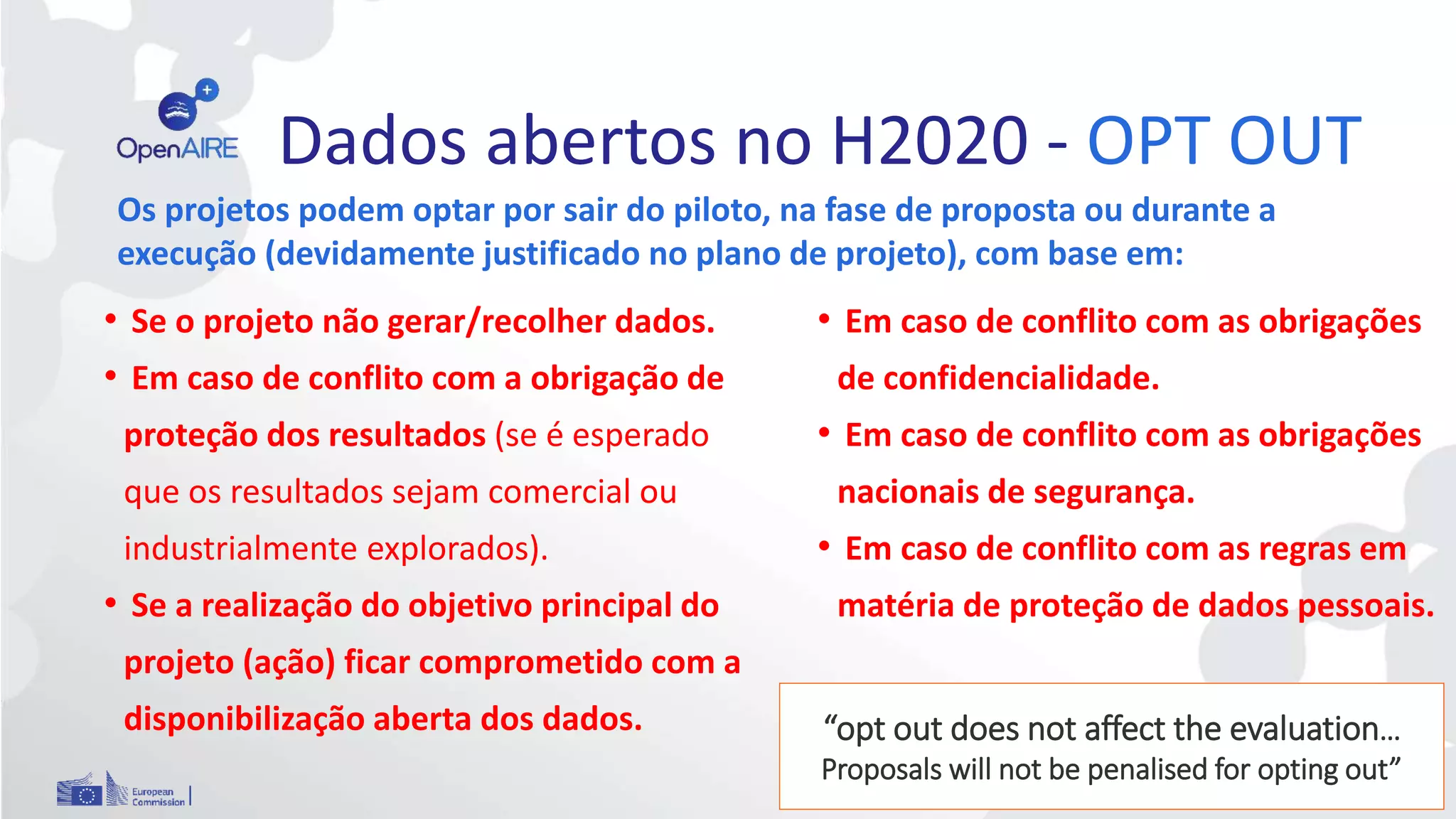 Dados abertos no H2020 - OPT OUT
42
• Em caso de conflito com as obrigações
de confidencialidade.
• Em caso de conflito com as obrigações
nacionais de segurança.
• Em caso de conflito com as regras em
matéria de proteção de dados pessoais.
• Se o projeto não gerar/recolher dados.
• Em caso de conflito com a obrigação de
proteção dos resultados (se é esperado
que os resultados sejam comercial ou
industrialmente explorados).
• Se a realização do objetivo principal do
projeto (ação) ficar comprometido com a
disponibilização aberta dos dados.
Os projetos podem optar por sair do piloto, na fase de proposta ou durante a
execução (devidamente justificado no plano de projeto), com base em:
“opt out does not affect the evaluation…
Proposals will not be penalised for opting out”
 