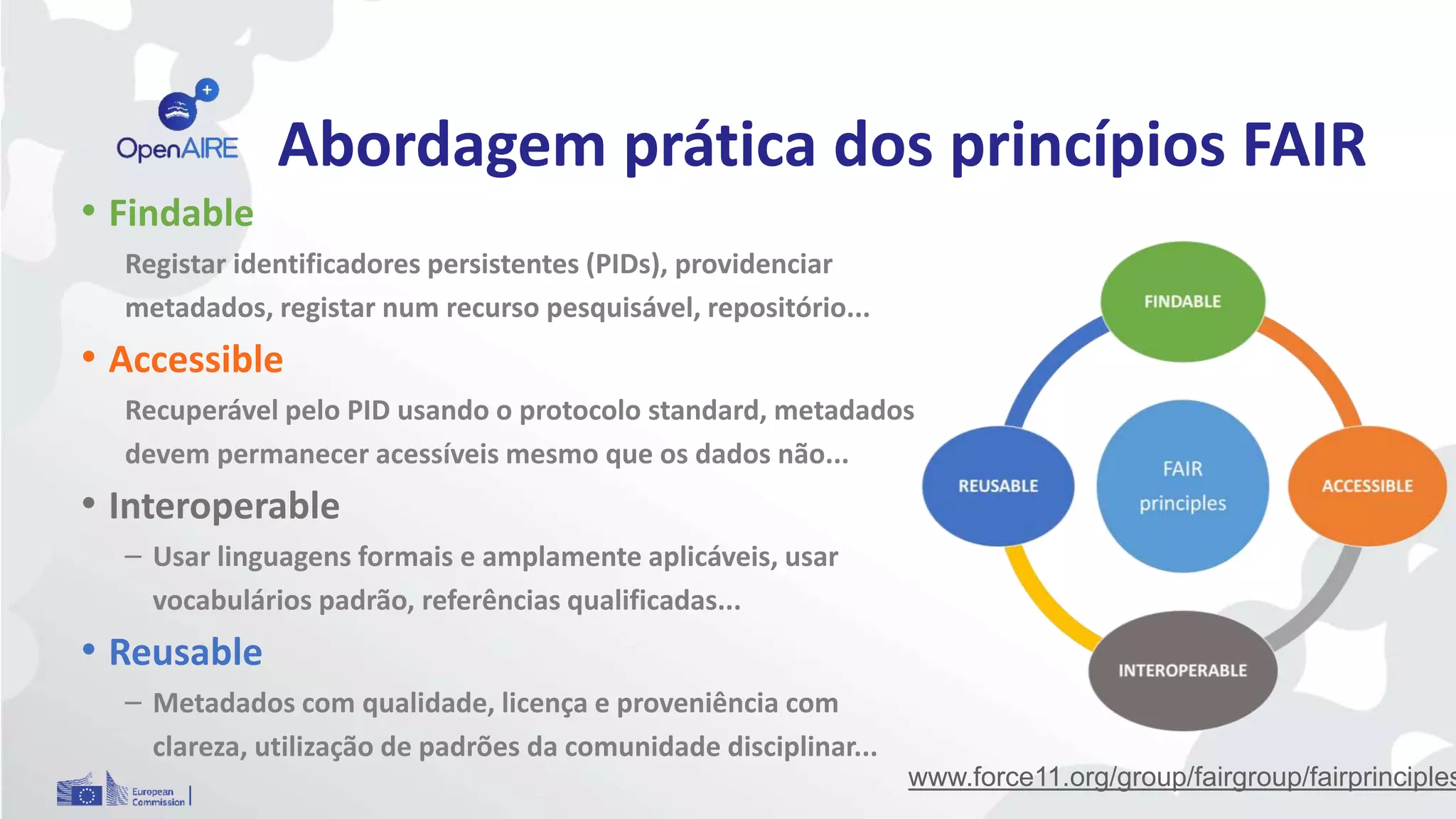 Abordagem prática dos princípios FAIR
• Findable
Registar identificadores persistentes (PIDs), providenciar
metadados, registar num recurso pesquisável, repositório...
• Accessible
Recuperável pelo PID usando o protocolo standard, metadados
devem permanecer acessíveis mesmo que os dados não...
• Interoperable
– Usar linguagens formais e amplamente aplicáveis, usar
vocabulários padrão, referências qualificadas...
• Reusable
– Metadados com qualidade, licença e proveniência com
clareza, utilização de padrões da comunidade disciplinar...
www.force11.org/group/fairgroup/fairprinciples
 