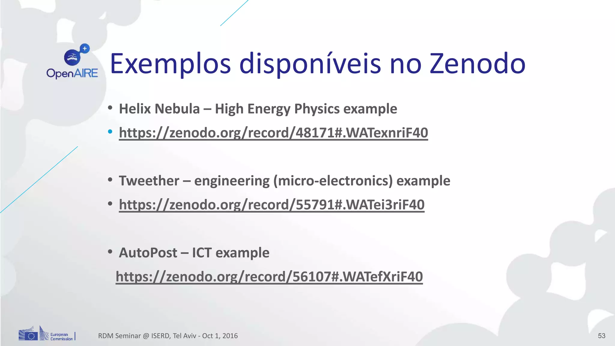 Exemplos disponíveis no Zenodo
• Helix Nebula – High Energy Physics example
• https://zenodo.org/record/48171#.WATexnriF40
• Tweether – engineering (micro-electronics) example
• https://zenodo.org/record/55791#.WATei3riF40
• AutoPost – ICT example
https://zenodo.org/record/56107#.WATefXriF40
RDM Seminar @ ISERD, Tel Aviv - Oct 1, 2016 53
 