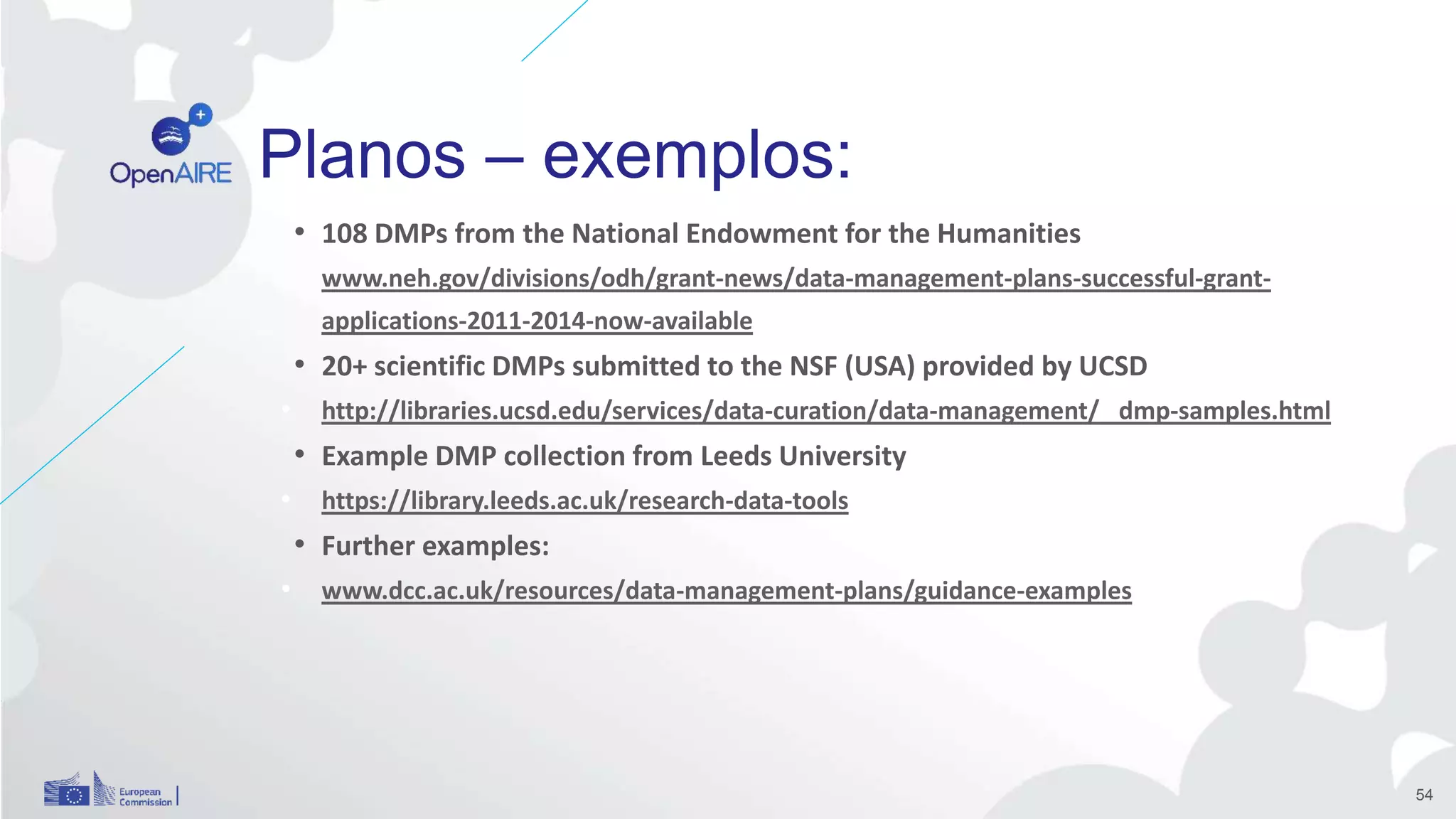 Planos – exemplos:
• 108 DMPs from the National Endowment for the Humanities
www.neh.gov/divisions/odh/grant-news/data-management-plans-successful-grant-
applications-2011-2014-now-available
• 20+ scientific DMPs submitted to the NSF (USA) provided by UCSD
• http://libraries.ucsd.edu/services/data-curation/data-management/ dmp-samples.html
• Example DMP collection from Leeds University
• https://library.leeds.ac.uk/research-data-tools
• Further examples:
• www.dcc.ac.uk/resources/data-management-plans/guidance-examples
54
 