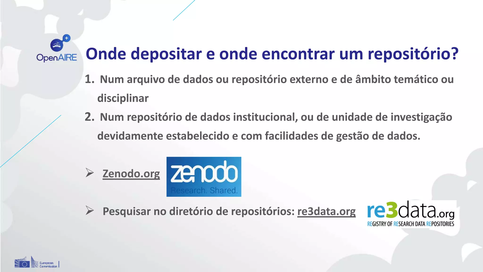 Onde depositar e onde encontrar um repositório?
1. Num arquivo de dados ou repositório externo e de âmbito temático ou
disciplinar
2. Num repositório de dados institucional, ou de unidade de investigação
devidamente estabelecido e com facilidades de gestão de dados.
 Zenodo.org
 Pesquisar no diretório de repositórios: re3data.org
 