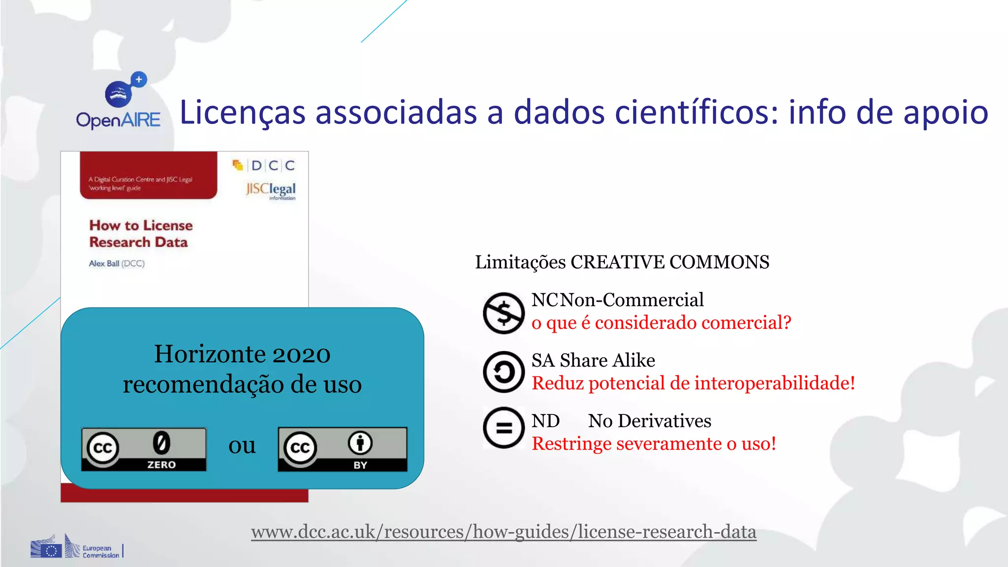 www.dcc.ac.uk/resources/how-guides/license-research-data
Licenças associadas a dados científicos: info de apoio
Limitações CREATIVE COMMONS
NCNon-Commercial
o que é considerado comercial?
SA Share Alike
Reduz potencial de interoperabilidade!
ND No Derivatives
Restringe severamente o uso!
Horizonte 2020
recomendação de uso
ou
 