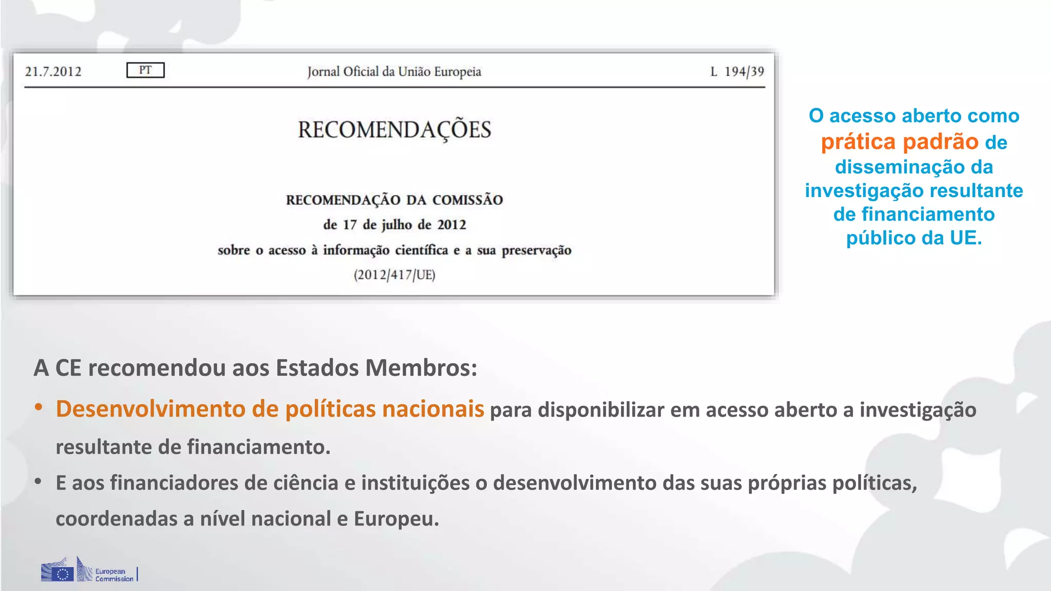 O acesso aberto como
prática padrão de
disseminação da
investigação resultante
de financiamento
público da UE.
A CE recomendou aos Estados Membros:
• Desenvolvimento de políticas nacionais para disponibilizar em acesso aberto a investigação
resultante de financiamento.
• E aos financiadores de ciência e instituições o desenvolvimento das suas próprias políticas,
coordenadas a nível nacional e Europeu.
 