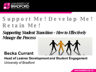 Support Me! Develop Me! Retain Me! Supporting Student Transition – How to Effectively Manage the Process Becka Currant  Head of Learner Development and Student Engagement University of Bradford  
