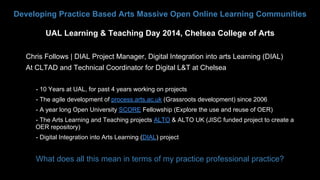 Developing Practice Based Arts Massive Open Online Learning Communities
UAL Learning & Teaching Day 2014, Chelsea College of Arts
Chris Follows | DIAL Project Manager, Digital Integration into arts Learning (DIAL)
At CLTAD and Technical Coordinator for Digital L&T at Chelsea
• 

- 10 Years at UAL, for past 4 years working on projects

• 

- The agile development of process.arts.ac.uk (Grassroots development) since 2006

• 

- A year long Open University SCORE Fellowship (Explore the use and reuse of OER)

• 

- The Arts Learning and Teaching projects ALTO & ALTO UK (JISC funded project to create a
OER repository)

• 

- Digital Integration into Arts Learning (DIAL) project

•  What does all this mean in terms of my practice professional practice?

 