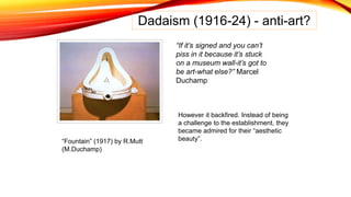 Dadaism (1916-24) - anti-art?
“If it’s signed and you can’t
piss in it because it’s stuck
on a museum wall-it’s got to
be art-what else?” Marcel
Duchamp
“Fountain” (1917) by R.Mutt
(M.Duchamp)
However it backfired. Instead of being
a challenge to the establishment, they
became admired for their “aesthetic
beauty”.
 