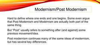 Modernism/Post Modernism
Hard to define where one ends and one begins. Some even argue
that Post Modernism and Modernism are actually both part of the
same thing.
But “Post” usually refers to something after (and against) some
previous movement/idea.
Post modernism continues many of the same ideas of modernism,
but has several key differences.
 