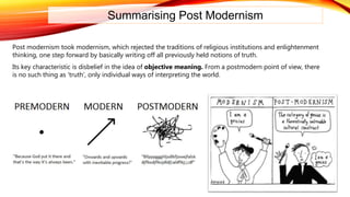 Summarising Post Modernism
Post modernism took modernism, which rejected the traditions of religious institutions and enlightenment
thinking, one step forward by basically writing off all previously held notions of truth.
Its key characteristic is disbelief in the idea of objective meaning. From a postmodern point of view, there
is no such thing as ‘truth’, only individual ways of interpreting the world.
 