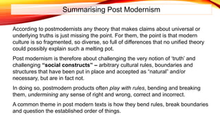Summarising Post Modernism
According to postmodernists any theory that makes claims about universal or
underlying truths is just missing the point. For them, the point is that modern
culture is so fragmented, so diverse, so full of differences that no unified theory
could possibly explain such a melting pot.
Post modernism is therefore about challenging the very notion of ‘truth’ and
challenging “social constructs” – arbitrary cultural rules, boundaries and
structures that have been put in place and accepted as “natural” and/or
necessary, but are in fact not.
In doing so, postmodern products often play with rules, bending and breaking
them, undermining any sense of right and wrong, correct and incorrect.
A common theme in post modern texts is how they bend rules, break boundaries
and question the established order of things.
 