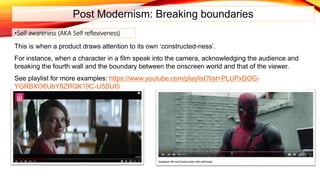 Post Modernism: Breaking boundaries
This is when a product draws attention to its own ‘constructed-ness’.
For instance, when a character in a film speak into the camera, acknowledging the audience and
breaking the fourth wall and the boundary between the onscreen world and that of the viewer.
See playlist for more examples: https://www.youtube.com/playlist?list=PLUPxDOG-
YGRBXO6UbY8ZRQK19C-U5SUI5
•Self awareness (AKA Self reflexiveness)
 