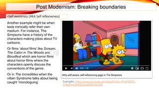 Post Modernism: Breaking boundaries
Another example might be when
texts ironically refer their own
medium. For instance, The
Simpsons have a history of the
characters making jokes about TV
cartoons.
Or films ‘about films’ like Scream,
The Cabin in The Woods and
Bloodfest which are horror films
about horror films where the
characters openly discuss the
conventions of the genre.
Or in The Incredibles when the
villain Syndrome talks about being
caught ‘monologuing’
•Self awareness (AKA Self reflexiveness)
Examples: https://www.youtube.com/playlist?list=PLUPxDOG-
YGRDPwUANtQoEJxblNW-Mu9Uf
 