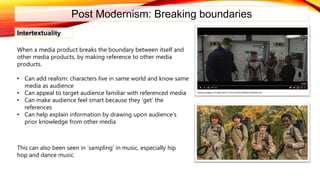Post Modernism: Breaking boundaries
Intertextuality
When a media product breaks the boundary between itself and
other media products, by making reference to other media
products.
• Can add realism: characters live in same world and know same
media as audience
• Can appeal to target audience familiar with referenced media
• Can make audience feel smart because they ‘get’ the
references
• Can help explain information by drawing upon audience’s
prior knowledge from other media
This can also been seen in ‘sampling’ in music, especially hip
hop and dance music.
 