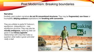 Post Modernism: Breaking boundaries
Narrative
Similarly, post modern narratives do not fit conventional structures. They may be fragmented, non-linear or
incomplete, defying audience expectations and breaking with convention.
They are unlikely to easily fit Todorov’s
equilibrium- disequilibrium – new
equilibrium structure. They may also be
morally ambiguous, replacing clear cut
good vs bad binary opposite
relationships with ones that make us
question what really is good, and what
really is bad.
 
