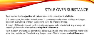 STYLE OVER SUBSTANCE
Post modernism’s rejection of rules means critics consider it nihilistic.
It is destructive, but offers no solutions. It constantly undermines society, making us
question everything, without suggesting ways to improve things.
A result of this rejection of truth is that many postmodern texts lack any attempt at
meaningful content themselves – they lack substance.
Post modern artefacts are sometimes called superficial. They are concerned more with
style than substance. They lack any deeper mean. This is known as depthlessness.
 