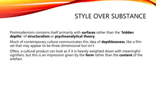 STYLE OVER SUBSTANCE
Postmodernism concerns itself primarily with surfaces rather than the ‘hidden
depths’ of structuralism or psychoanalytical theory.
Much of contemporary culture communicates this idea of depthlessness, like a film
set that may appear to be three-dimensional but isn’t.
Often, a cultural product can look as if it is heavily weighted down with meaningful
signifiers, but this is an impression given by the form rather than the content of the
artefact.
 