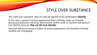 STYLE OVER SUBSTANCE
This ‘style over substance’ idea can also be applied to the postmodern identity.
In this view, a person’s surface appearance (their clothing, make-up, hairstyle,
personal possessions and body adornments) neither mask or transmit that person’s
true identity because they are the true identity.
Personal identity becomes a matter of surface appearance and therefore infinitely
variable and changeable.
 