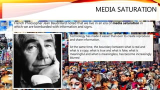 MEDIA SATURATION
French Philosopher Jean Baudrillard noted that we live in an era of media saturation in
which we are bombarded with information and signs.
Technology has made it easier than ever to create reproduce
and share information.
At the same time, the boundary between what is real and
what is a copy, what is true and what is fake, what is
meaningful and what is meaningless, has become increasingly
blurred
 