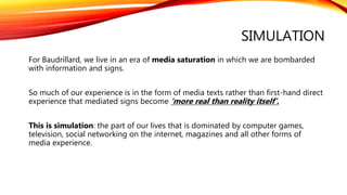 SIMULATION
For Baudrillard, we live in an era of media saturation in which we are bombarded
with information and signs.
So much of our experience is in the form of media texts rather than first-hand direct
experience that mediated signs become ‘more real than reality itself’.
This is simulation: the part of our lives that is dominated by computer games,
television, social networking on the internet, magazines and all other forms of
media experience.
 