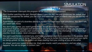 SIMULATION
“The Screenslaver interrupts this program for an important announcement.
Don't bother watching the rest. Elastigirl doesn't save the day; she only postpones her defeat. And
while she postpones her defeat, you eat chips and watch her invert problems that you are too lazy to
deal with.
Superheroes are part of a brainless desire to replace true experience with simulation. You don't talk,
you watch talk shows.
You don't play games, you watch game shows. Travel, relationships, risk; every meaningful
experience must be packaged and delivered to you to watch at a distance so that you can remain
ever-sheltered, ever-passive, ever-ravenous consumers who can't free themselves to rise from their
couches, break a sweat, never anticipate new life.
You want superheroes to protect you, and make yourselves ever more powerless in the process. Well,
you tell yourselves you're being "looked after". That you're inches from being served and your rights
are being upheld. So that the system can keep stealing from you, smiling at you all the while.
Go ahead, send your supers to stop me. Grab your snacks, watch your screens, and see what
happens. You are no longer in control. I am.”
 