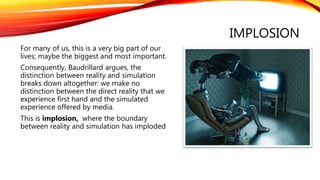 IMPLOSION
For many of us, this is a very big part of our
lives; maybe the biggest and most important.
Consequently, Baudrillard argues, the
distinction between reality and simulation
breaks down altogether: we make no
distinction between the direct reality that we
experience first hand and the simulated
experience offered by media.
This is implosion, where the boundary
between reality and simulation has imploded
 
