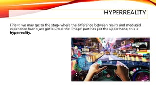 HYPERREALITY
Finally, we may get to the stage where the difference between reality and mediated
experience hasn’t just got blurred, the ‘image’ part has got the upper hand; this is
hyperreality.
 