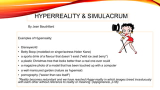 HYPERREALITY & SIMULACRUM
Examples of Hyperreality:
• Disneyworld
• Betty Boop (modelled on singer/actress Helen Kane)
• a sports drink of a flavour that doesn’t exist ("wild ice zest berry")
• a plastic Christmas tree that looks better than a real one ever could
• a magazine photo of a model that has been touched up with a computer
• a well manicured garden (nature as hyperreal)
• pornography ("sexier than sex itself")
“Reality becomes redundant and we have reached Hyper-reality in which images breed incestuously
with each other without reference to reality or meaning”(Appiginanesi, p.56)
By Jean Baudrillard
 